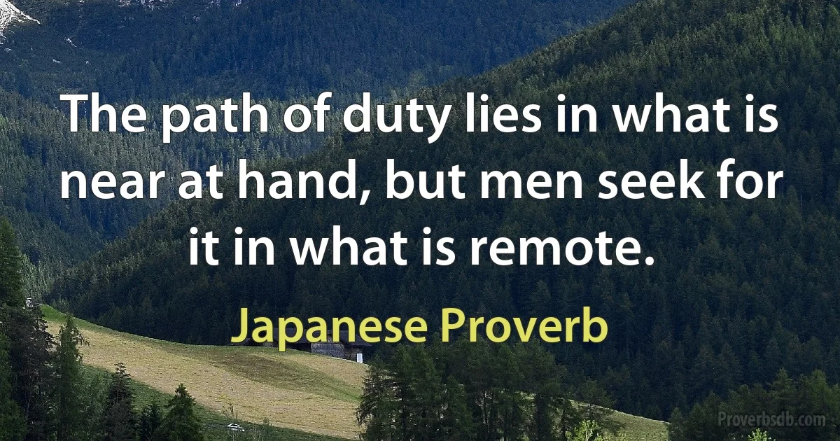 The path of duty lies in what is near at hand, but men seek for it in what is remote. (Japanese Proverb)