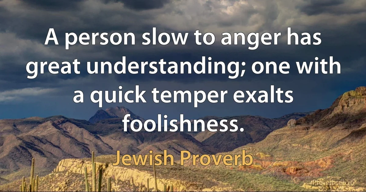 A person slow to anger has great understanding; one with a quick temper exalts foolishness. (Jewish Proverb)