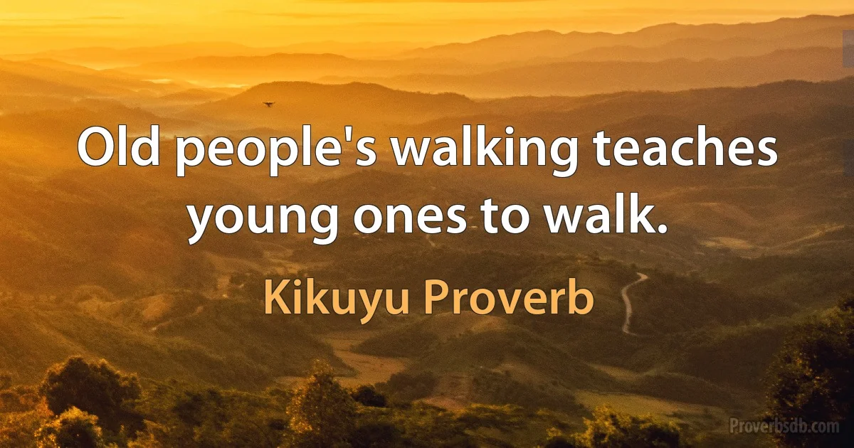 Old people's walking teaches young ones to walk. (Kikuyu Proverb)