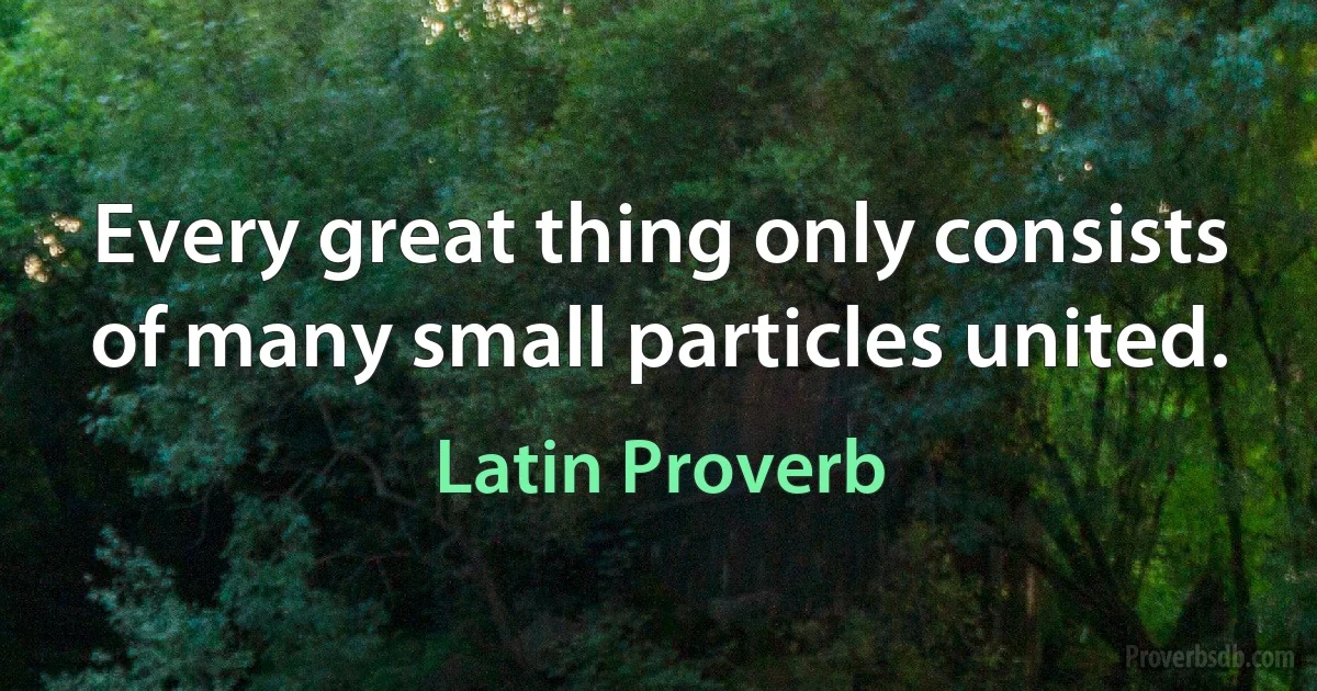 Every great thing only consists of many small particles united. (Latin Proverb)