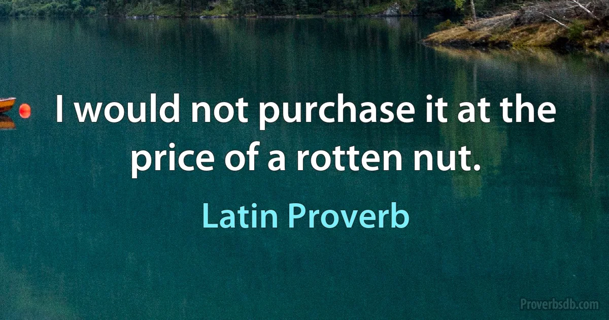 I would not purchase it at the price of a rotten nut. (Latin Proverb)