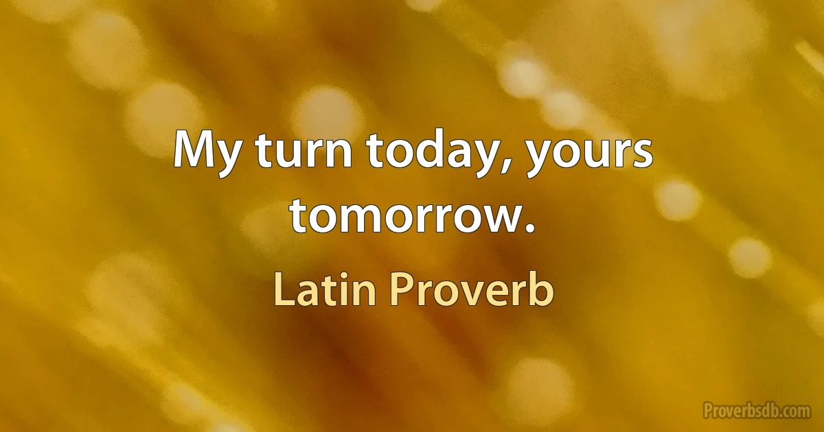 My turn today, yours tomorrow. (Latin Proverb)