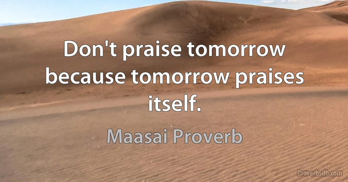 Don't praise tomorrow because tomorrow praises itself. (Maasai Proverb)