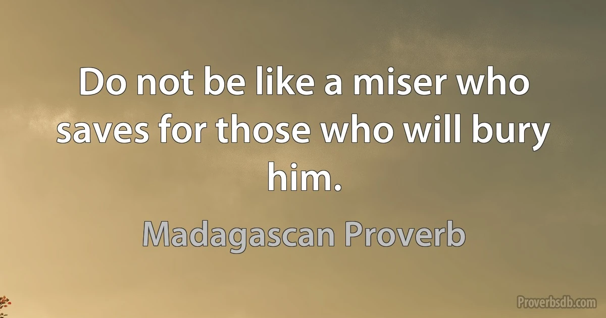 Do not be like a miser who saves for those who will bury him. (Madagascan Proverb)