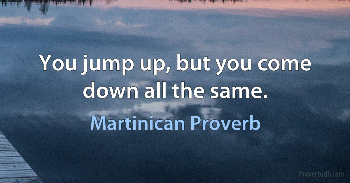 You jump up, but you come down all the same. (Martinican Proverb)