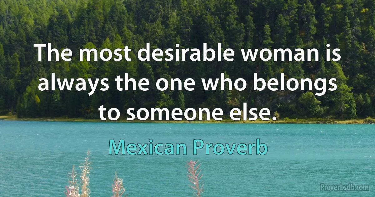 The most desirable woman is always the one who belongs to someone else. (Mexican Proverb)