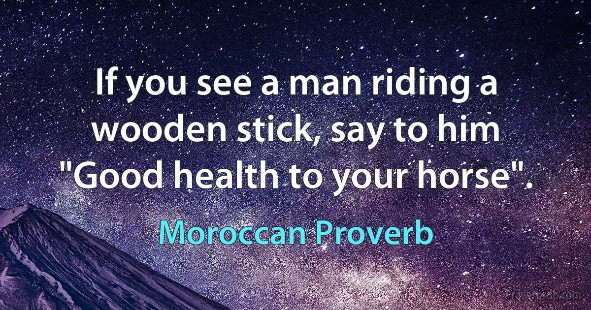 If you see a man riding a wooden stick, say to him "Good health to your horse". (Moroccan Proverb)