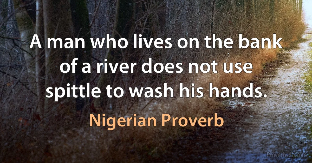 A man who lives on the bank of a river does not use spittle to wash his hands. (Nigerian Proverb)