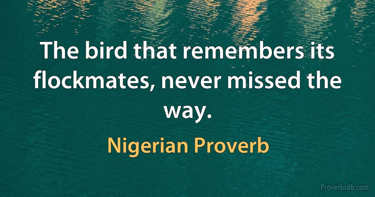 The bird that remembers its flockmates, never missed the way. (Nigerian Proverb)