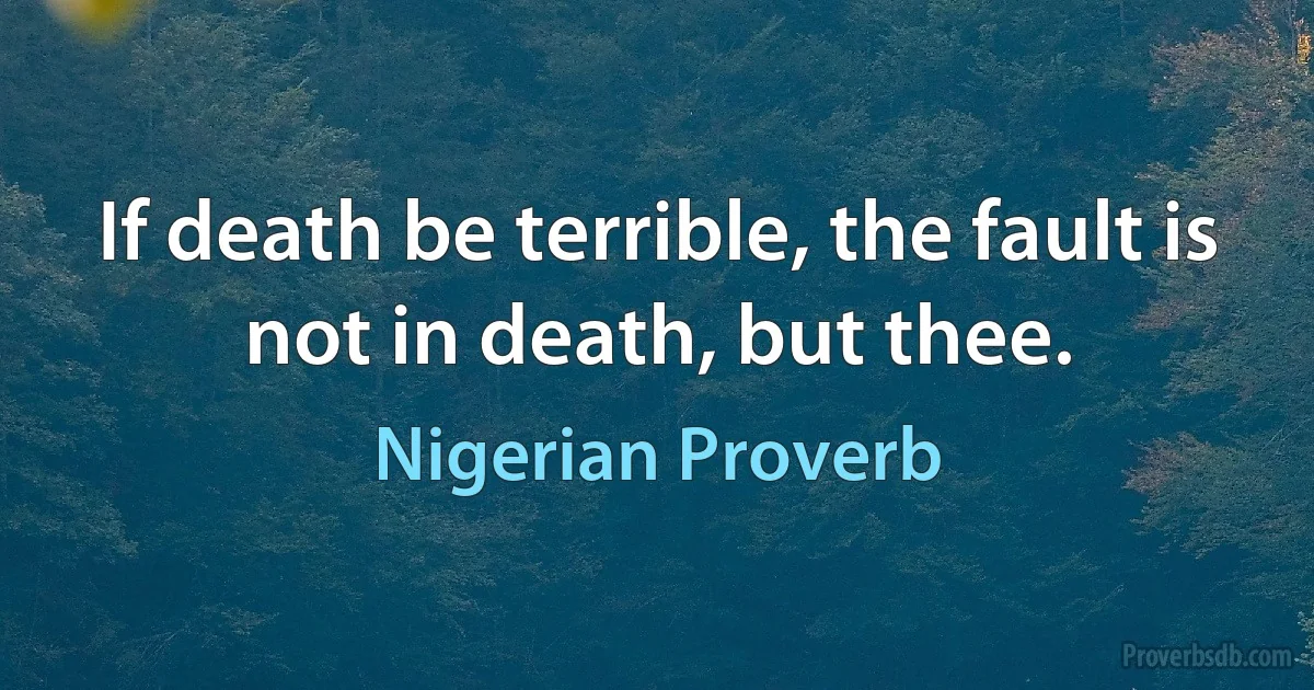 If death be terrible, the fault is not in death, but thee. (Nigerian Proverb)