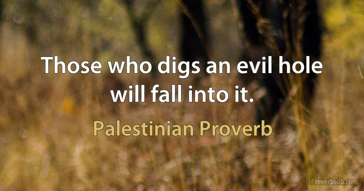 Those who digs an evil hole will fall into it. (Palestinian Proverb)