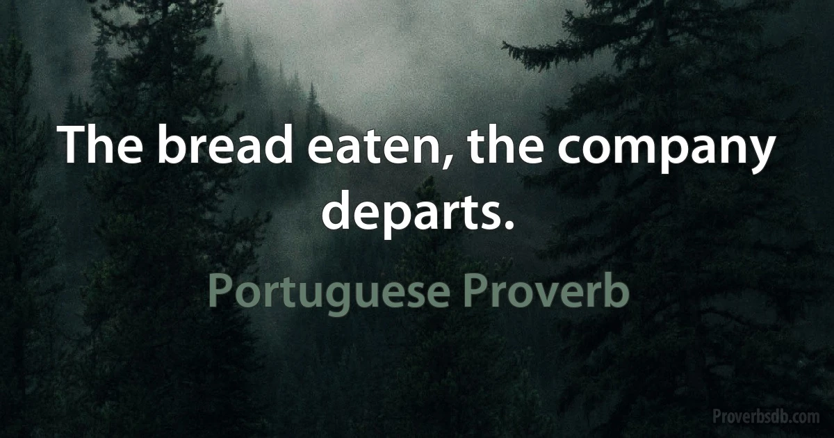 The bread eaten, the company departs. (Portuguese Proverb)