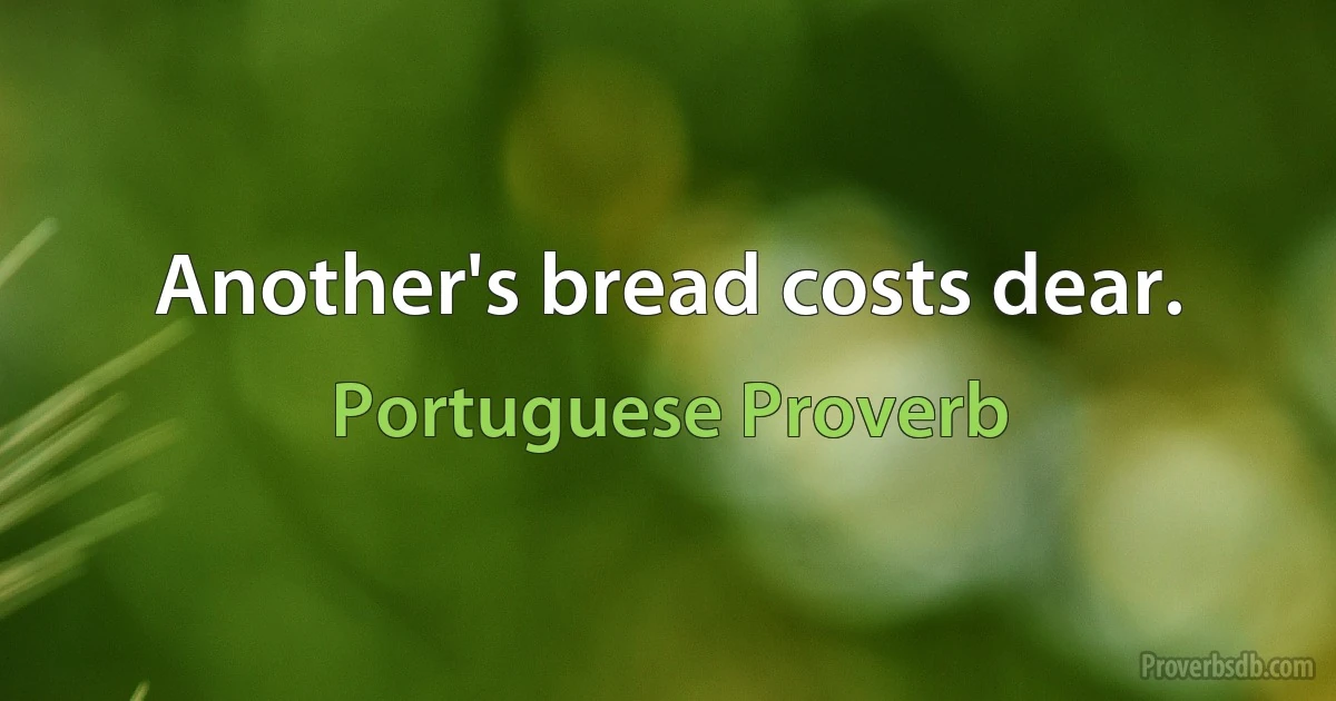 Another's bread costs dear. (Portuguese Proverb)