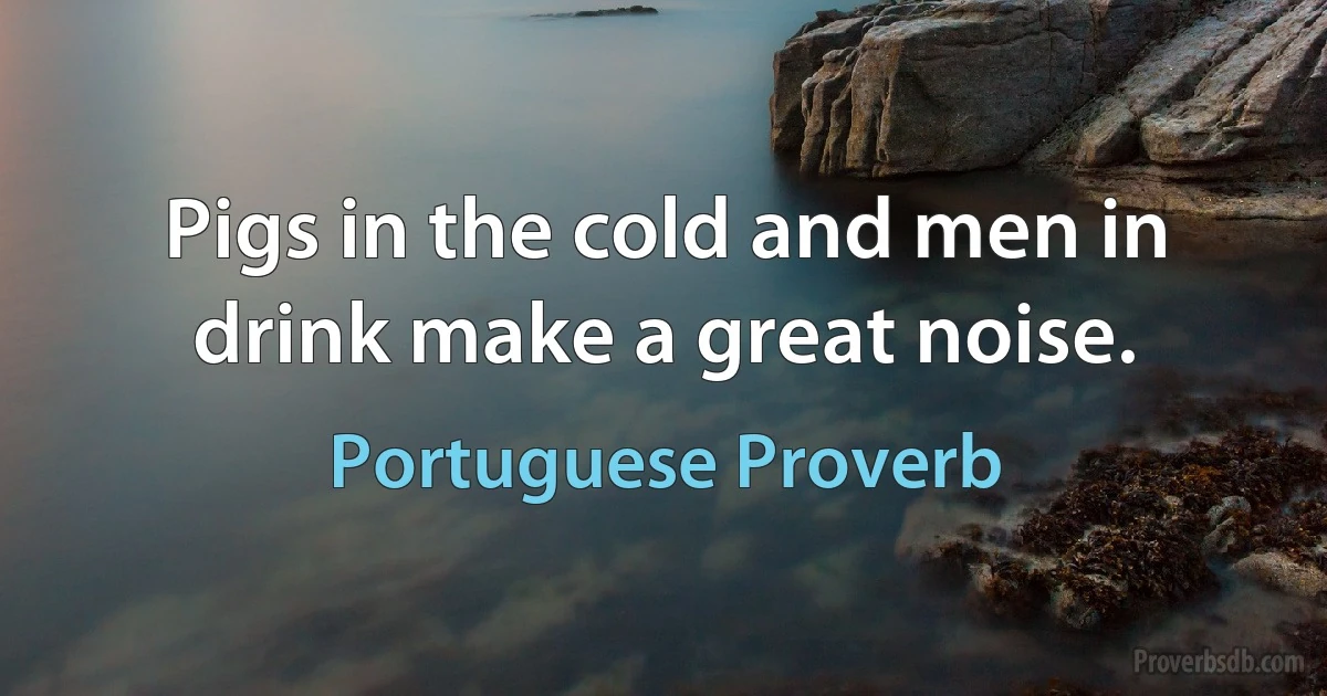 Pigs in the cold and men in drink make a great noise. (Portuguese Proverb)