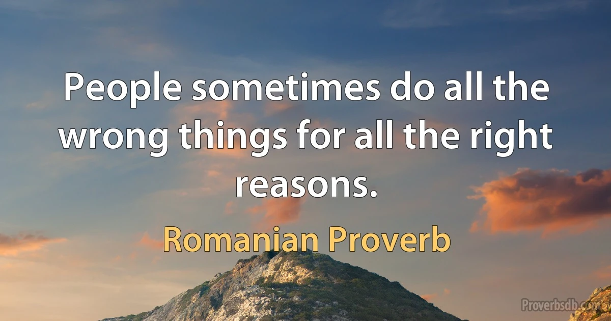 People sometimes do all the wrong things for all the right reasons. (Romanian Proverb)