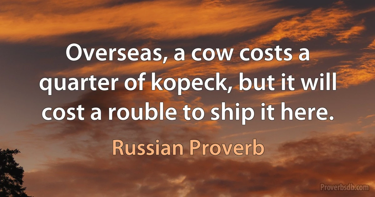 Overseas, a cow costs a quarter of kopeck, but it will cost a rouble to ship it here. (Russian Proverb)