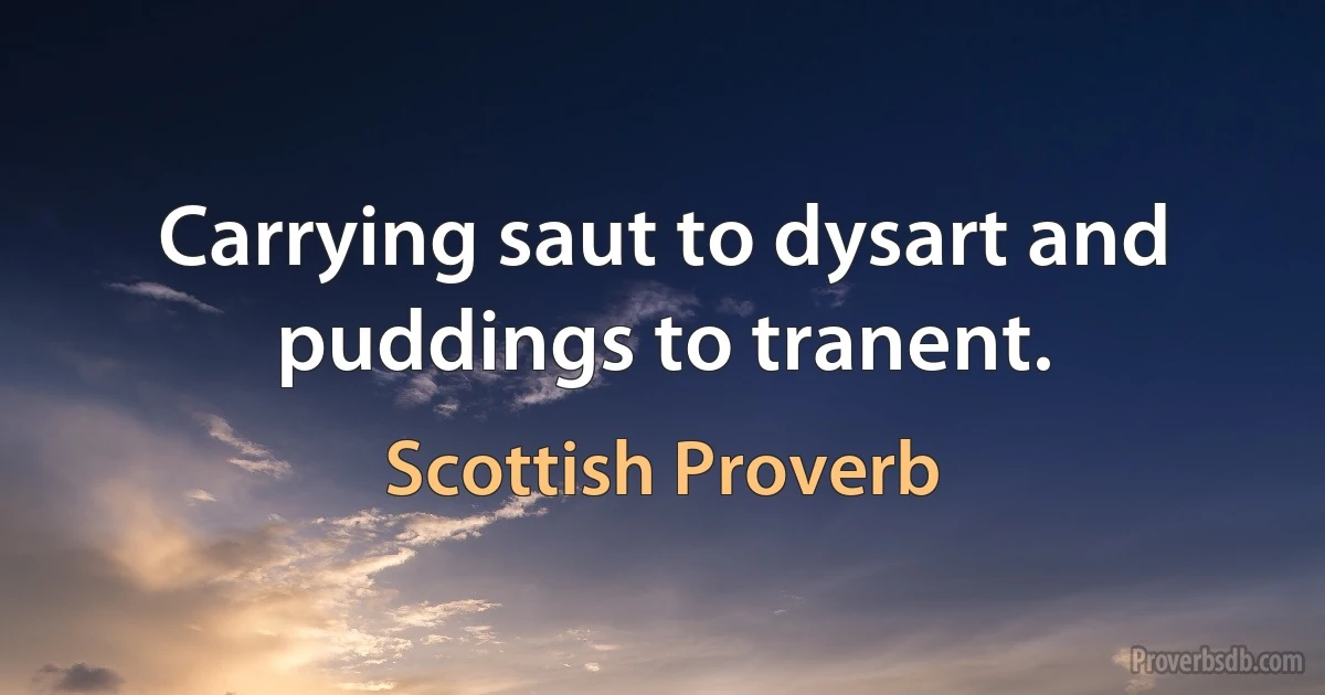 Carrying saut to dysart and puddings to tranent. (Scottish Proverb)