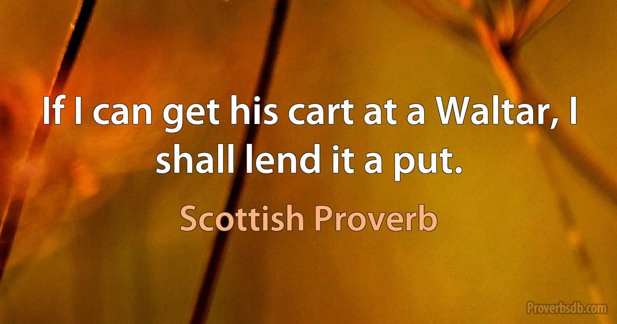 If I can get his cart at a Waltar, I shall lend it a put. (Scottish Proverb)