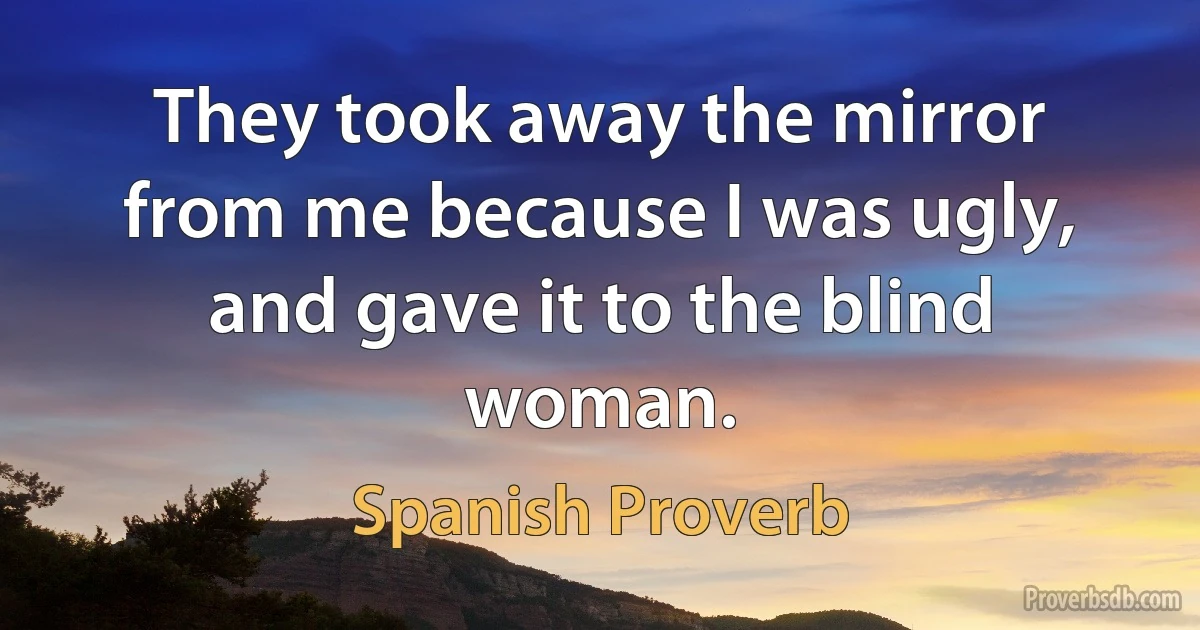 They took away the mirror from me because I was ugly, and gave it to the blind woman. (Spanish Proverb)