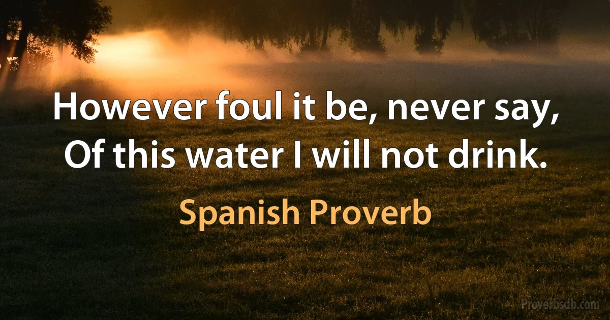 However foul it be, never say, Of this water I will not drink. (Spanish Proverb)