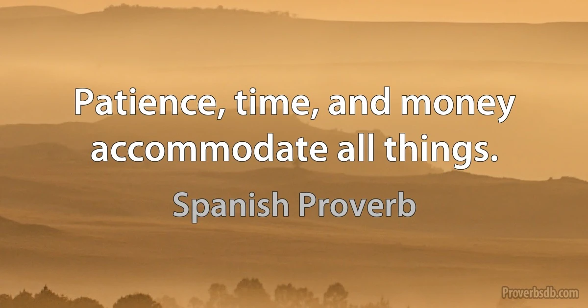 Patience, time, and money accommodate all things. (Spanish Proverb)