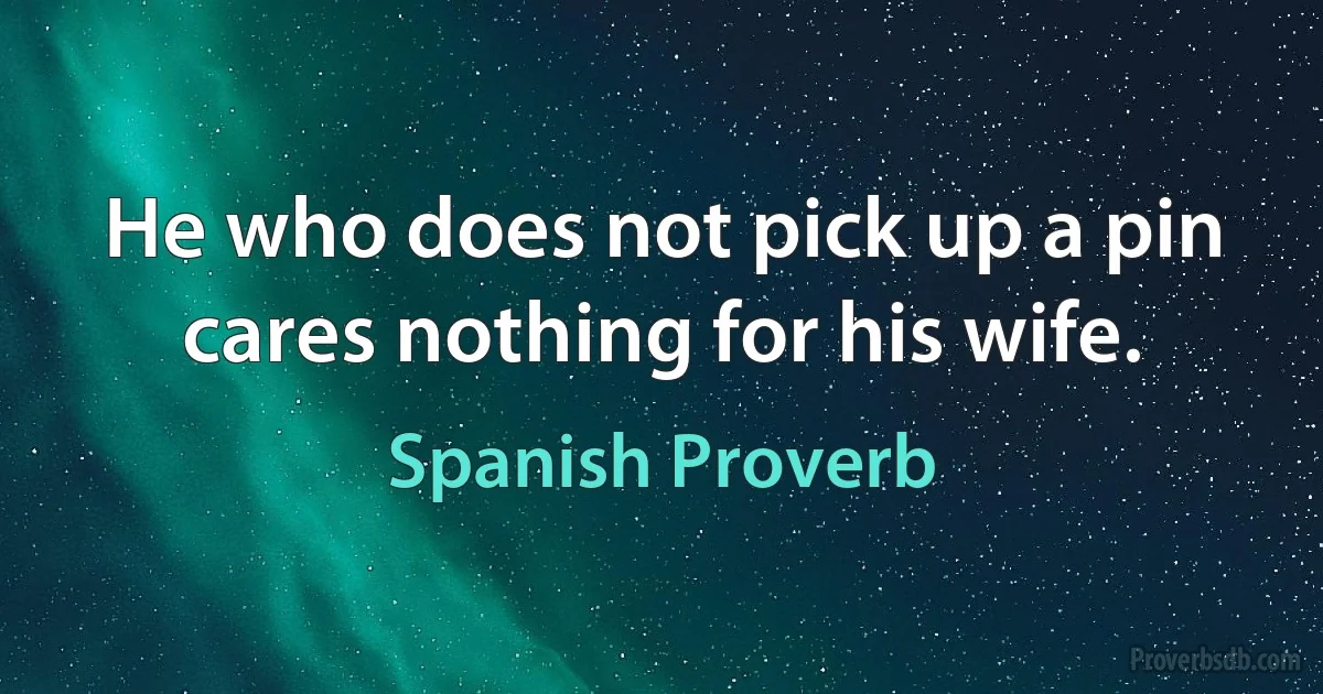 He who does not pick up a pin cares nothing for his wife. (Spanish Proverb)