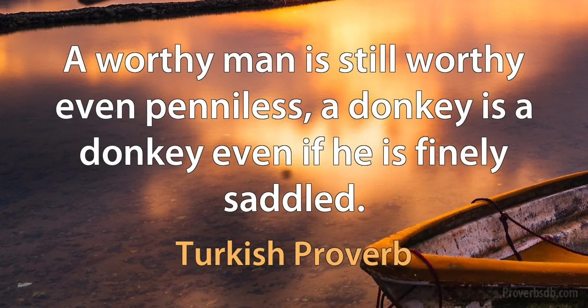 A worthy man is still worthy even penniless, a donkey is a donkey even if he is finely saddled. (Turkish Proverb)