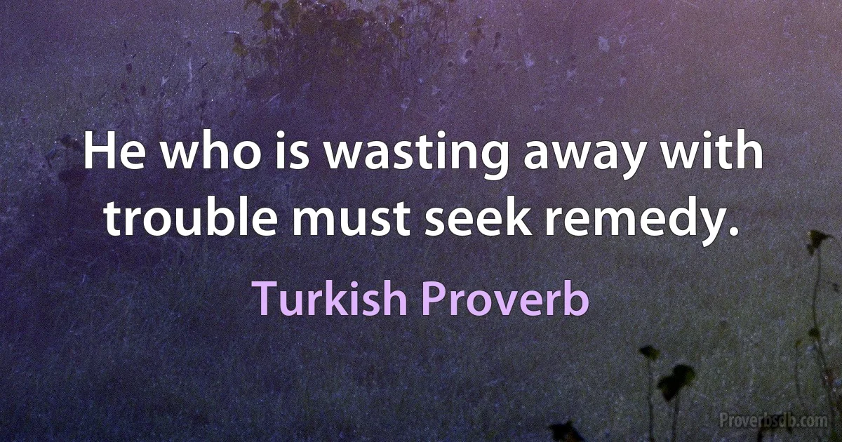 He who is wasting away with trouble must seek remedy. (Turkish Proverb)