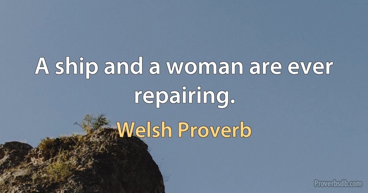 A ship and a woman are ever repairing. (Welsh Proverb)