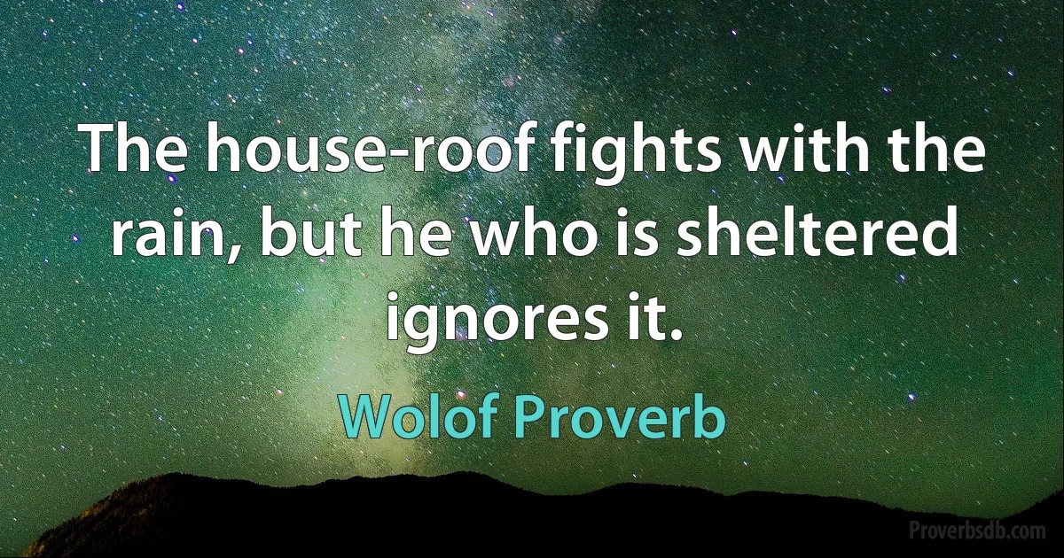 The house-roof fights with the rain, but he who is sheltered ignores it. (Wolof Proverb)