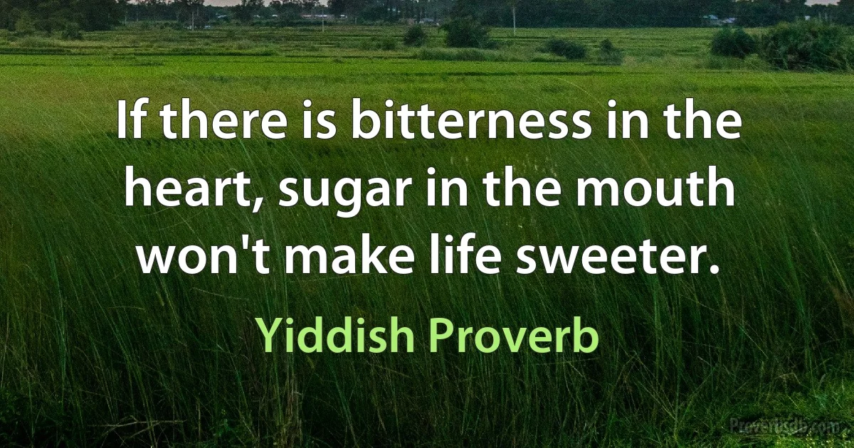 If there is bitterness in the heart, sugar in the mouth won't make life sweeter. (Yiddish Proverb)