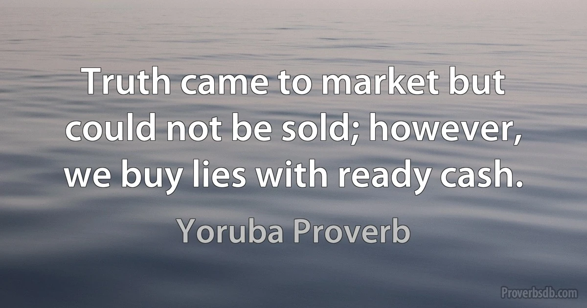 Truth came to market but could not be sold; however, we buy lies with ready cash. (Yoruba Proverb)