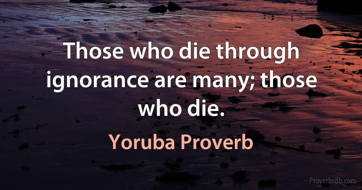 Those who die through ignorance are many; those who die. (Yoruba Proverb)