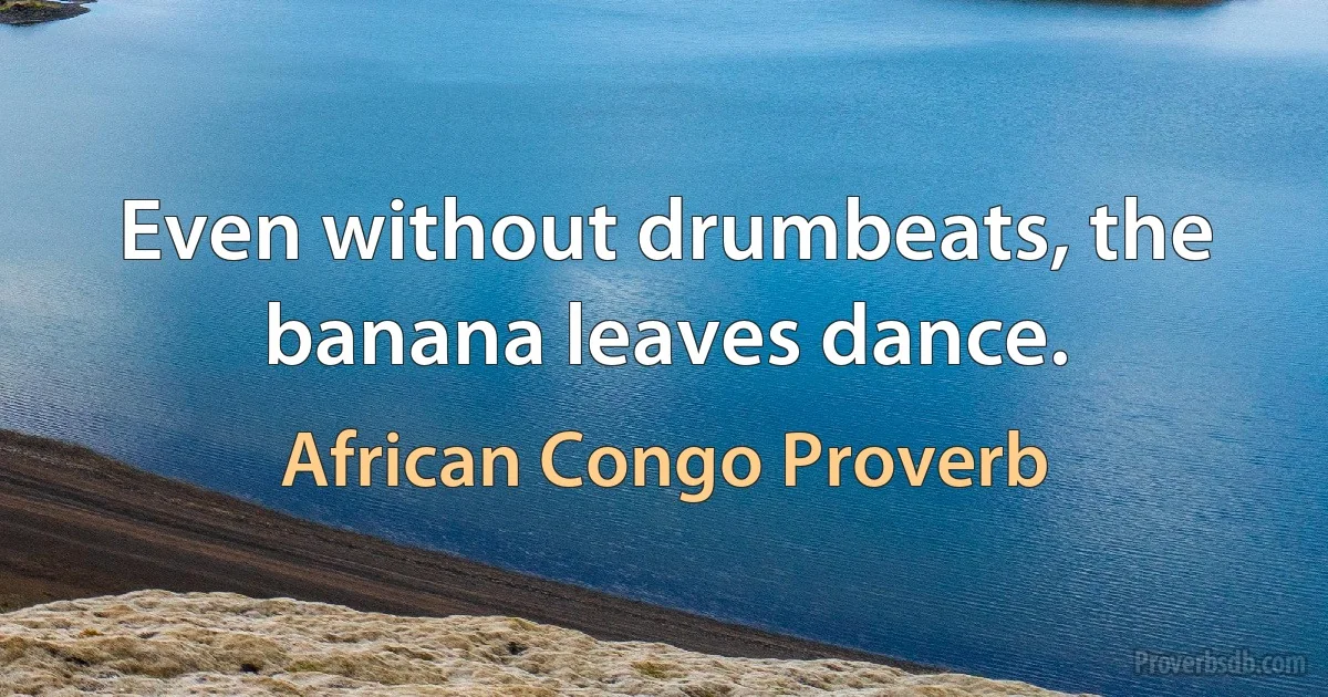 Even without drumbeats, the banana leaves dance. (African Congo Proverb)