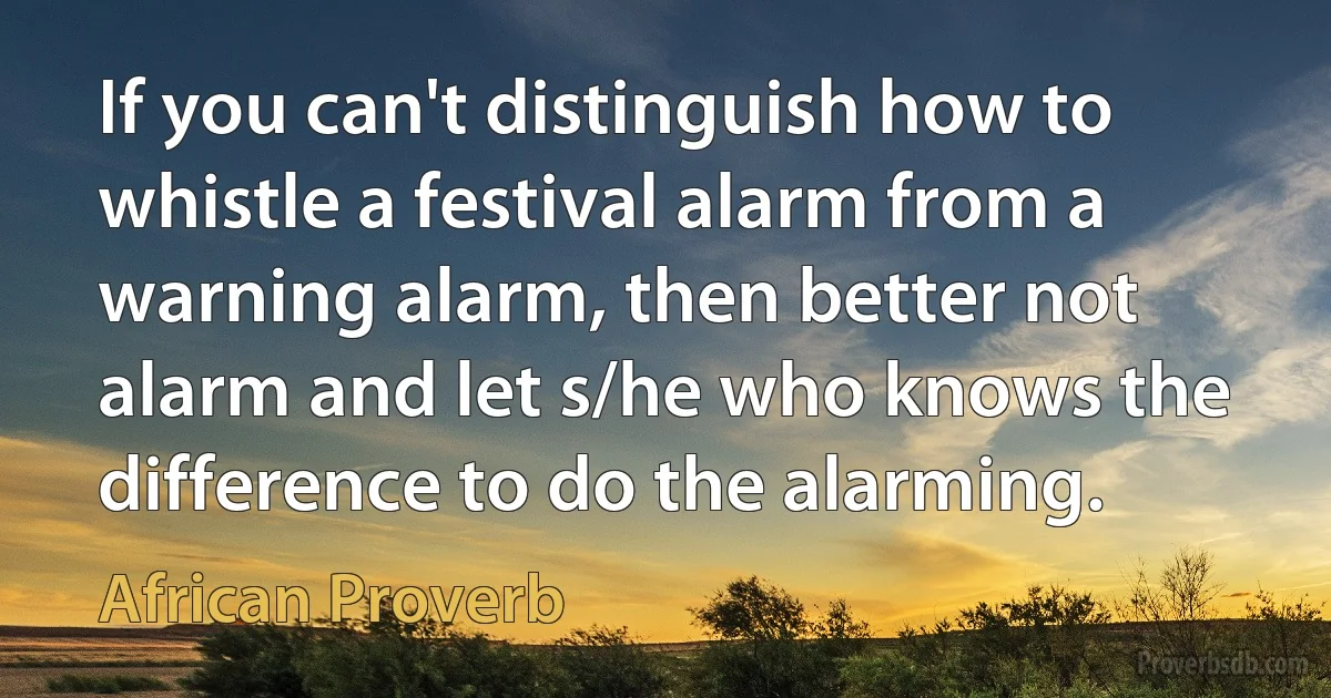 If you can't distinguish how to whistle a festival alarm from a warning alarm, then better not alarm and let s/he who knows the difference to do the alarming. (African Proverb)