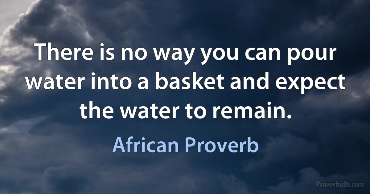 There is no way you can pour water into a basket and expect the water to remain. (African Proverb)