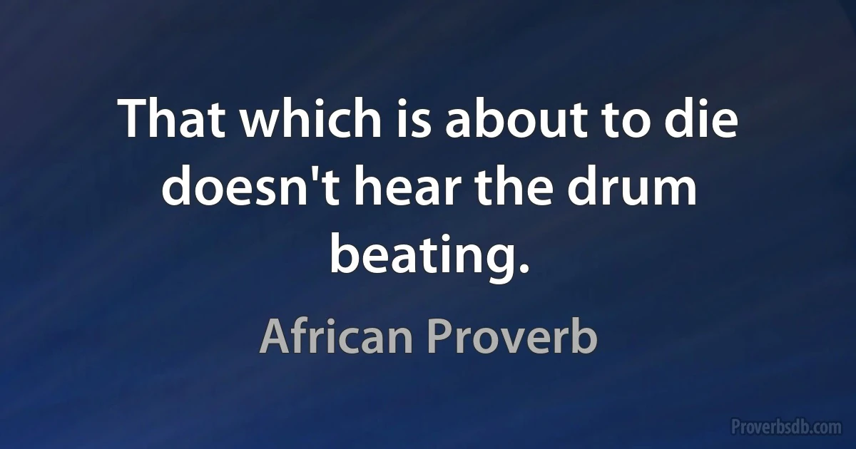 That which is about to die doesn't hear the drum beating. (African Proverb)