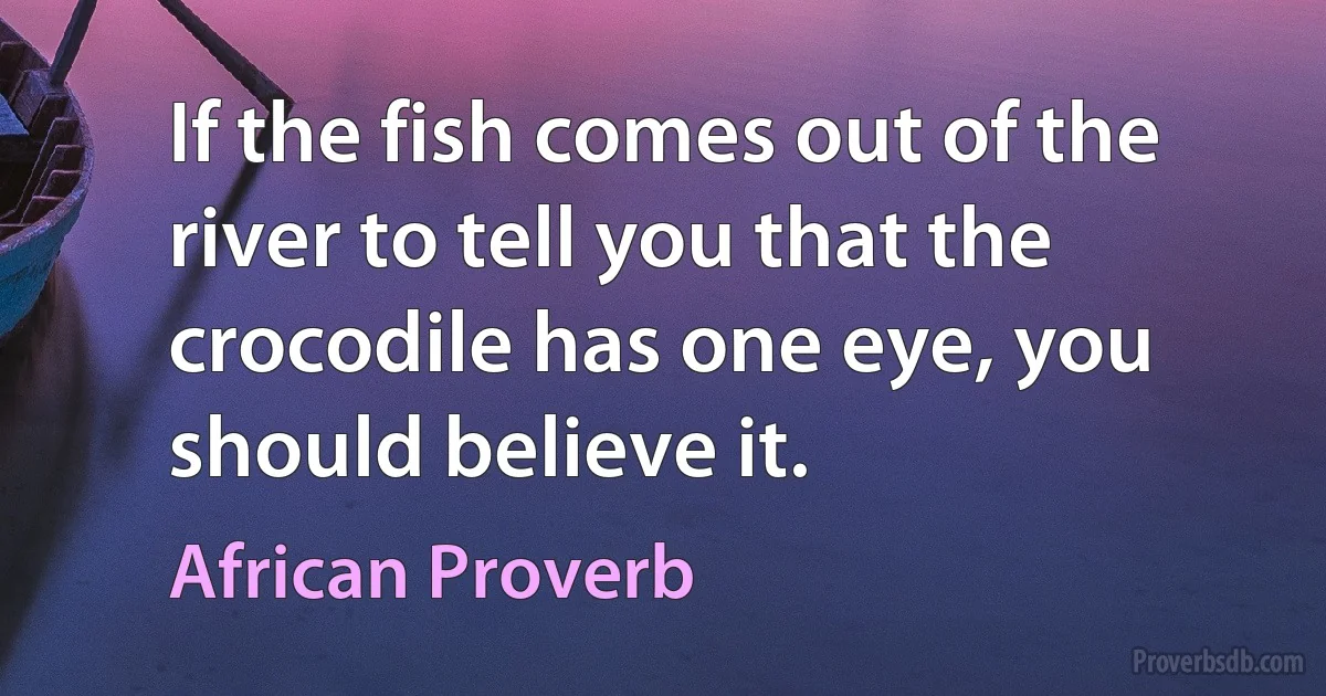 If the fish comes out of the river to tell you that the crocodile has one eye, you should believe it. (African Proverb)