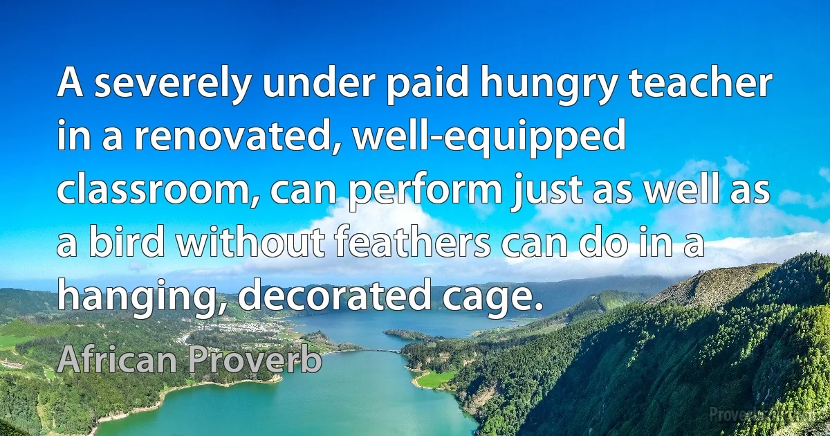 A severely under paid hungry teacher in a renovated, well-equipped classroom, can perform just as well as a bird without feathers can do in a hanging, decorated cage. (African Proverb)