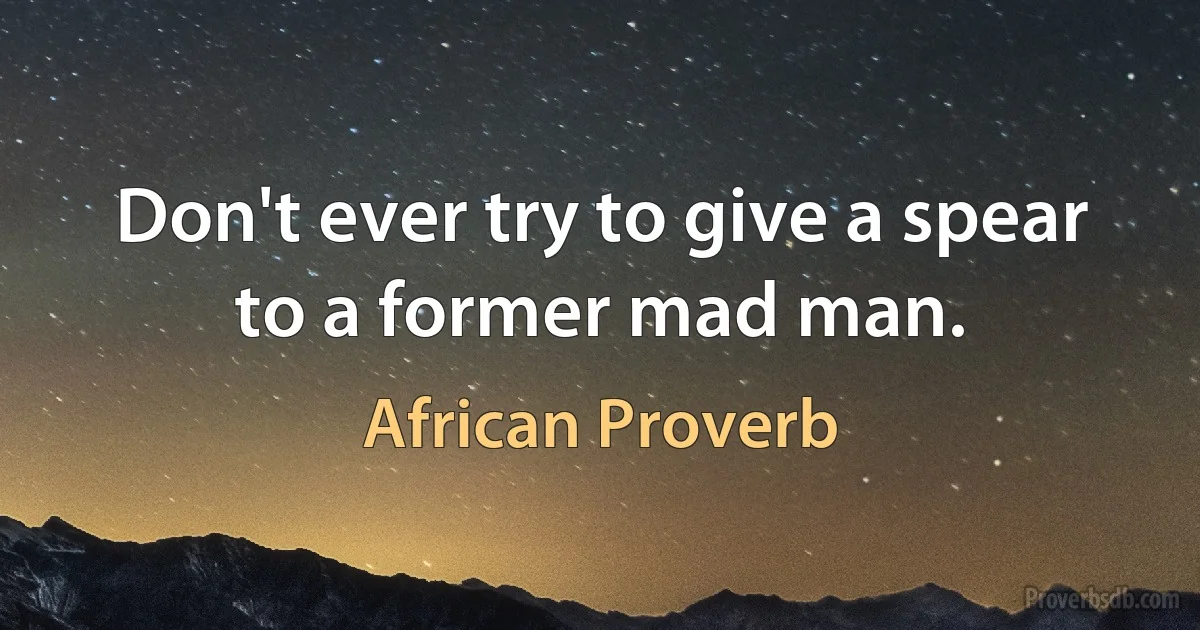 Don't ever try to give a spear to a former mad man. (African Proverb)