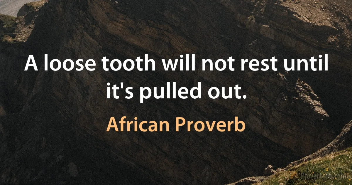 A loose tooth will not rest until it's pulled out. (African Proverb)