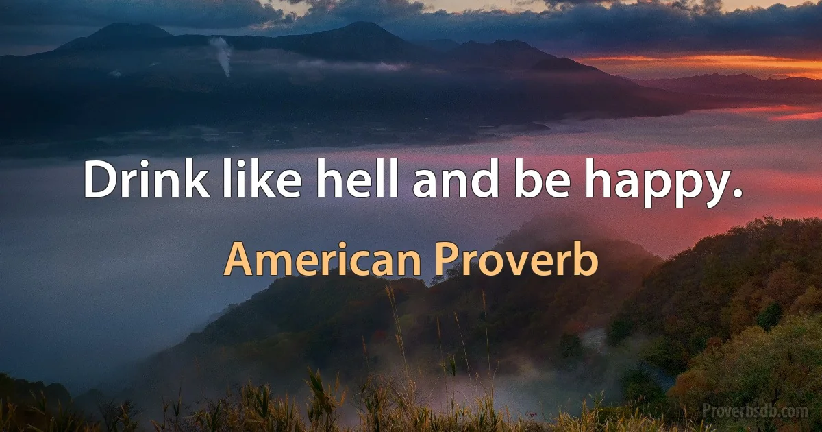 Drink like hell and be happy. (American Proverb)