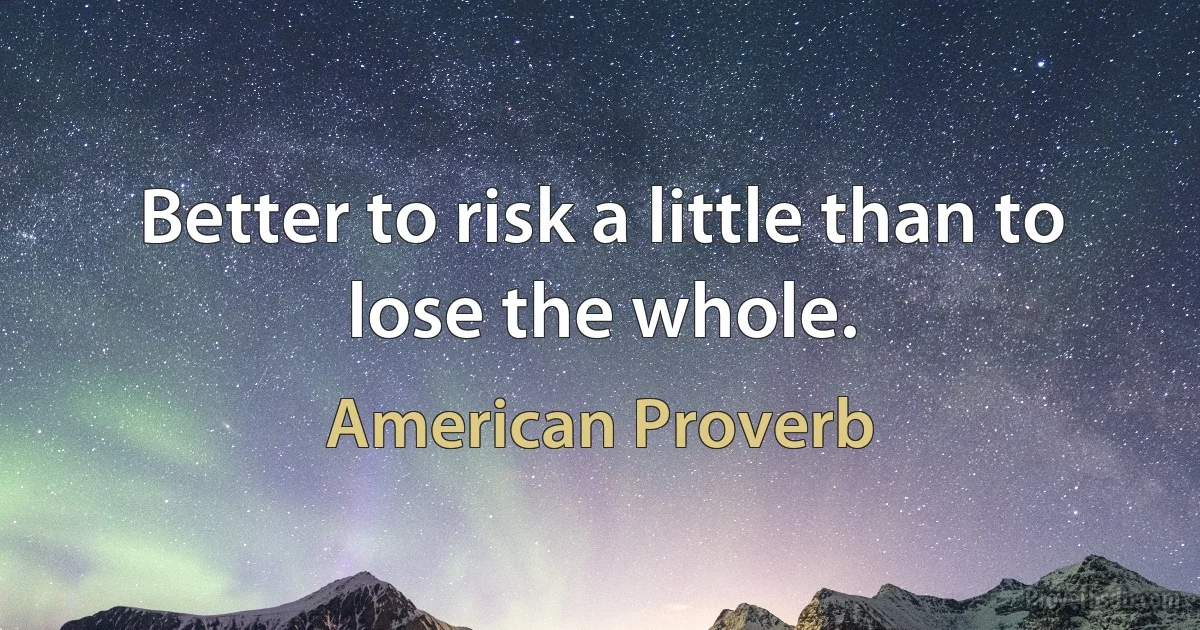 Better to risk a little than to lose the whole. (American Proverb)