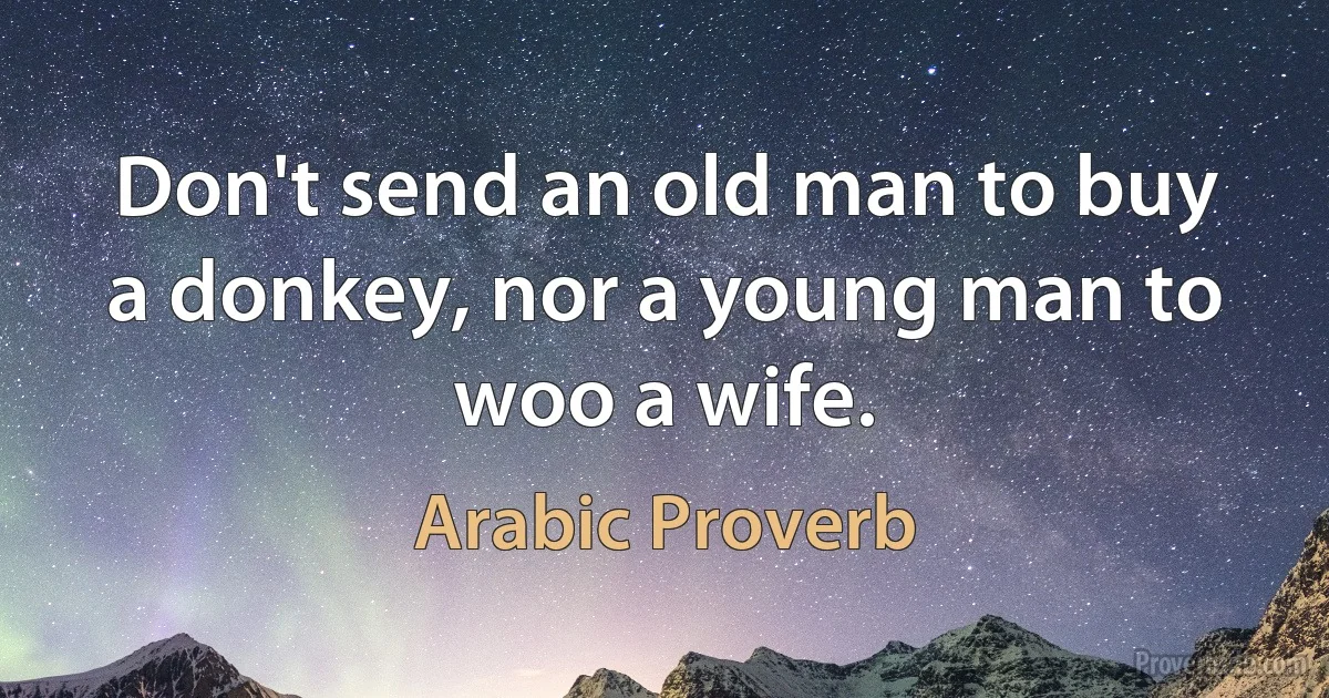 Don't send an old man to buy a donkey, nor a young man to woo a wife. (Arabic Proverb)