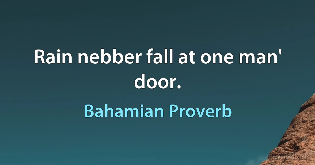 Rain nebber fall at one man' door. (Bahamian Proverb)