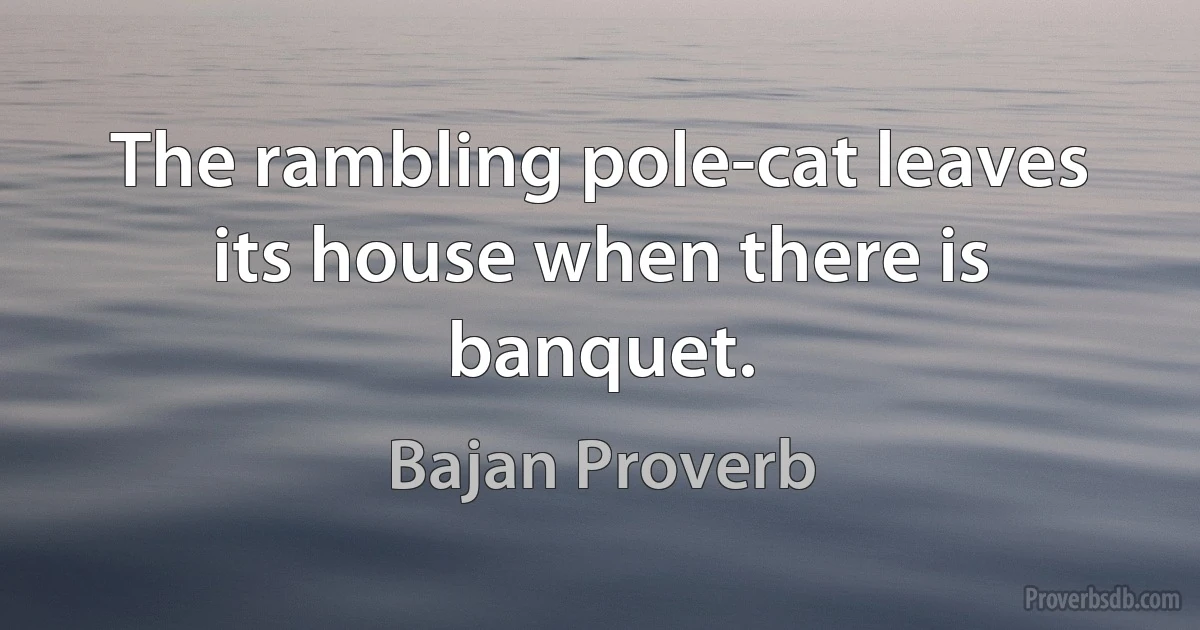 The rambling pole-cat leaves its house when there is banquet. (Bajan Proverb)