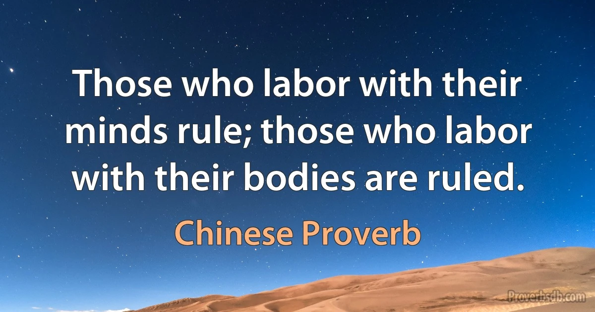 Those who labor with their minds rule; those who labor with their bodies are ruled. (Chinese Proverb)