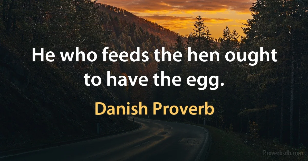 He who feeds the hen ought to have the egg. (Danish Proverb)