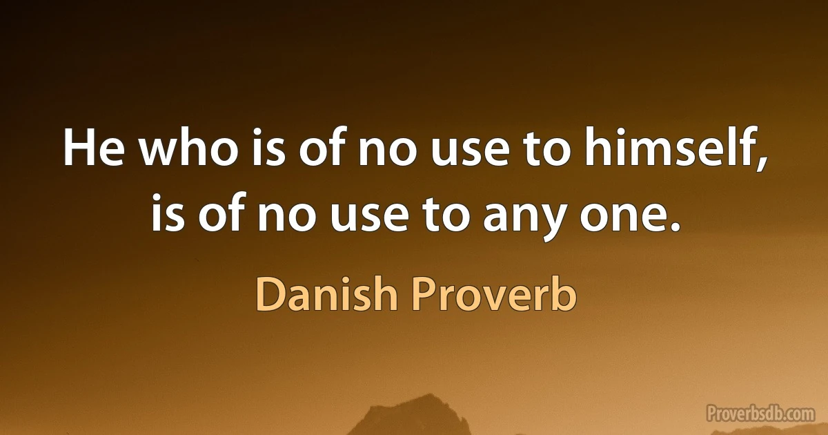 He who is of no use to himself, is of no use to any one. (Danish Proverb)