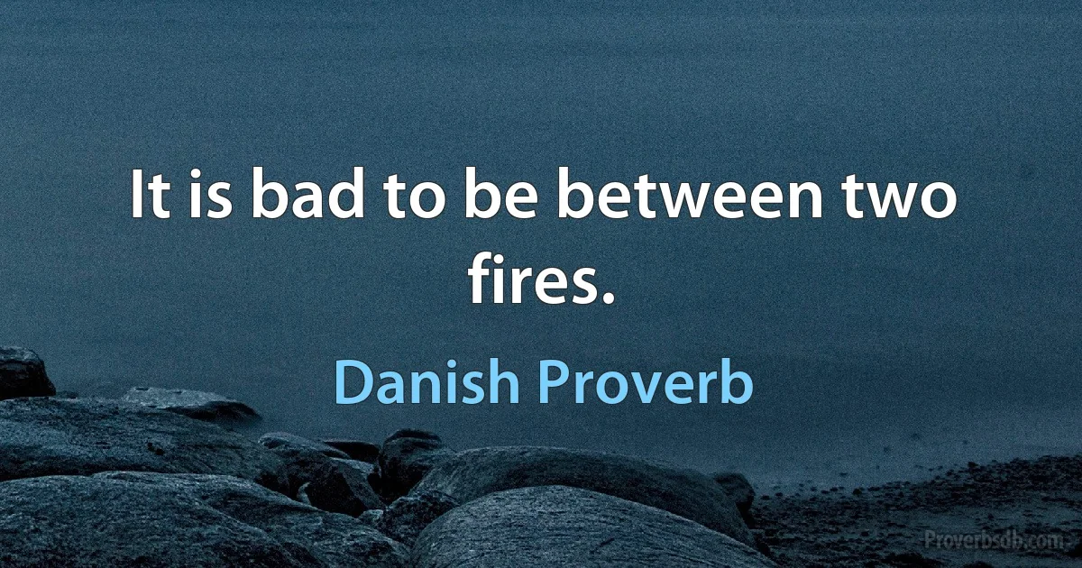 It is bad to be between two fires. (Danish Proverb)